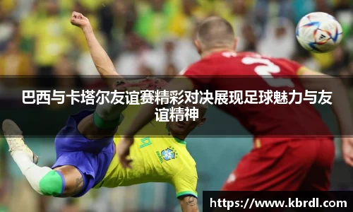 巴西与卡塔尔友谊赛精彩对决展现足球魅力与友谊精神